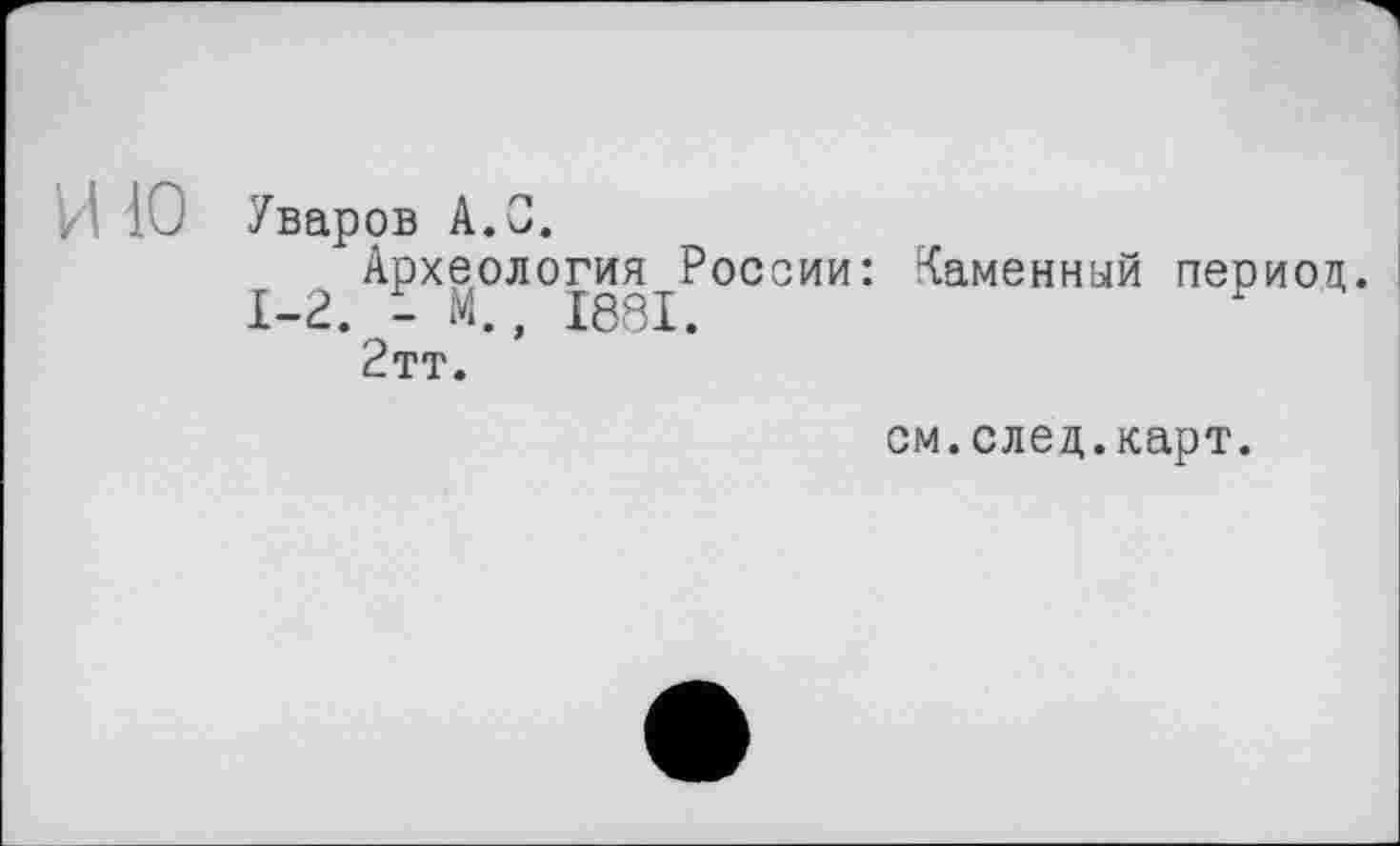 ﻿Уваров A.0.
Археология России: Каменный периоп
1-2. - М., 1881.	У
2тт.
см.след.карт.